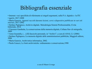 a cura di Mauro Livraga
Bibliografia essenziale
• Internet: voci specifiche di riferimento ai singoli argomenti, sulla P.A. digitale e la ITC
• iged.it, 2017-2008
• Maria Guercio, Appunti raccolti durante lezioni, corsi e diapositive pubblicate in vari siti
internet, 2017-2002
• Stefano Pigliapoco, Archivio digitale. Metodologia Sistemi Professionalità, Civita
Editoriale, 2016
• Vincenzo Gambetta, La conservazione della memoria digitale, Collana Siav di minigrafie,
2009
• Anna Guastalla, (…) [Il] fascicolo personale, in “Archivi”, a cura di ANAI, I,1 (2006)
• Stefano Pigliapoco, La memoria digitale delle amministrazioni pubbliche, Maggioli editore,
2006
• Maria Guercio, Archivistica informatica, 2002.
• Paola Carucci, Le fonti archivistiche: ordinamento e conservazione,1990
 