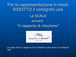 Per la rappresentazione in modo RIDOTTO il cartografo usa La SCALA ovvero  “il rapporto di riduzione” La scala indica il rapporto fra le distanze sulla carta e le distanze reali 