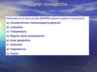 Zone climaticheZone climatiche
Nell’analisi di un clima dovrete SEMPRE essere in grado di riconoscerne
a) Caratteristiche metereologiche generali
b) Latitudine
c) Temperatura
d) Regime delle precipitazioni
e) Area geografica
f) Ambiente
g) Vegetazione
h) Fauna
 