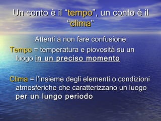 Un conto è il “Un conto è il “tempotempo”, un conto è il”, un conto è il
““climaclima””
Attenti a non fare confusioneAttenti a non fare confusione
TempoTempo = temperatura e piovosità su un= temperatura e piovosità su un
luogoluogo in un preciso momentoin un preciso momento
ClimaClima = l’insieme degli elementi o condizioni= l’insieme degli elementi o condizioni
atmosferiche che caratterizzano un luogoatmosferiche che caratterizzano un luogo
per un lungo periodoper un lungo periodo
 