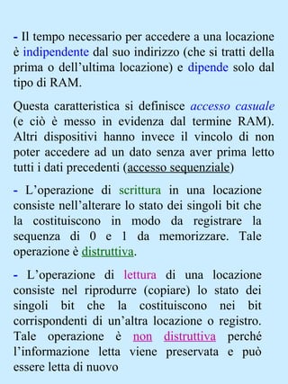 - Il tempo necessario per accedere a una locazione
è indipendente dal suo indirizzo (che si tratti della
prima o dell’ultima locazione) e dipende solo dal
tipo di RAM.
Questa caratteristica si definisce accesso casuale
(e ciò è messo in evidenza dal termine RAM).
Altri dispositivi hanno invece il vincolo di non
poter accedere ad un dato senza aver prima letto
tutti i dati precedenti (accesso sequenziale)
- L’operazione di scrittura in una locazione
consiste nell’alterare lo stato dei singoli bit che
la costituiscono in modo da registrare la
sequenza di 0 e 1 da memorizzare. Tale
operazione è distruttiva.
- L’operazione di lettura di una locazione
consiste nel riprodurre (copiare) lo stato dei
singoli bit che la costituiscono nei bit
corrispondenti di un’altra locazione o registro.
Tale operazione è non distruttiva perché
l’informazione letta viene preservata e può
essere letta di nuovo
 