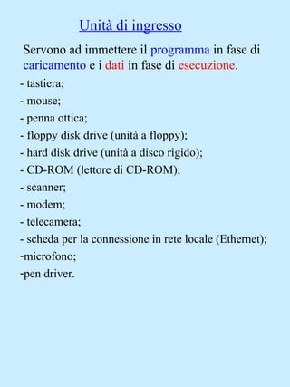 Unità di ingresso
Servono ad immettere il programma in fase di
caricamento e i dati in fase di esecuzione.
- tastiera;
- mouse;
- penna ottica;
- floppy disk drive (unità a floppy);
- hard disk drive (unità a disco rigido);
- CD-ROM (lettore di CD-ROM);
- scanner;
- modem;
- telecamera;
- scheda per la connessione in rete locale (Ethernet);
-microfono;
-pen driver.
 