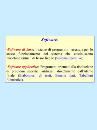 Software:
-Software di base: Insieme di programmi necessari per lo
stesso funzionamento del sistema che costituiscono
macchine virtuali di basso livello (Sistema operativo).
-Software applicativo: Programmi orientati alla risoluzione
di problemi specifici utilizzati direttamente dall’utente
finale (Elaboratori di testi, Banche dati, Tabelloni
Elettronici).
 