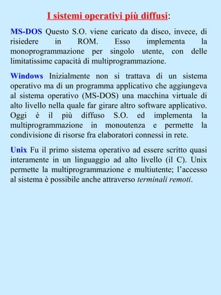 I sistemi operativi più diffusi:
MS-DOS Questo S.O. viene caricato da disco, invece, di
risiedere in ROM. Esso implementa la
monoprogrammazione per singolo utente, con delle
limitatissime capacità di multiprogrammazione.
Windows Inizialmente non si trattava di un sistema
operativo ma di un programma applicativo che aggiungeva
al sistema operativo (MS-DOS) una macchina virtuale di
alto livello nella quale far girare altro software applicativo.
Oggi è il più diffuso S.O. ed implementa la
multiprogrammazione in monoutenza e permette la
condivisione di risorse fra elaboratori connessi in rete.
Unix Fu il primo sistema operativo ad essere scritto quasi
interamente in un linguaggio ad alto livello (il C). Unix
permette la multiprogrammazione e multiutente; l’accesso
al sistema è possibile anche attraverso terminali remoti.
 