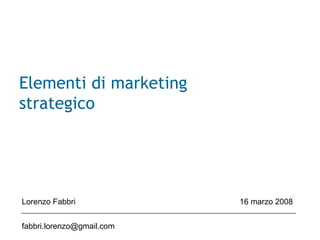 Elementi di marketing
strategico
Lorenzo Fabbri 16 marzo 2008
fabbri.lorenzo@gmail.com
 