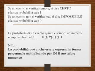 Se un evento si verifica sempre, si dice CERTO
e la sua probabilità vale 1
Se un evento non si verifica mai, si dice IMPOSSIBILE
e la sua probabilità vale 0
La probabilità di un evento quindi è sempre un numero
compreso fra 0 ed 1 : 0 ≤ 𝑃(𝐸) ≤ 1
N.B.:
La probabilità può anche essere espressa in forma
percentuale moltiplicando per 100 il suo valore
numerico
 