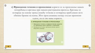 г) Фрикциони точкови и преносници користе се за преношење мањих
оптерећења и кретања при мањим растојањима вратила. Кретање се
остварује на основу трења између точкова и остварења приближно исте
обимне брзине на њима. Због проклизавања немају сталан преносни
однос, па се све мање користе.
 