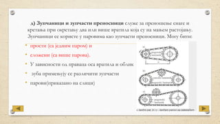 д) Зупчаници и зупчасти преносници служе за преношење снаге и
кретања при окретању два или више вратила која су на мањем растојању.
Зупчаници се користе у паровима као зупчасти преносници. Могу бити:
• прости (са једним паром) и
• сложени (са више парова).
• У зависности од праваца оса вратила и облик
• зуба примењују се различити зупчасти
• парови(приказано на слици)
 