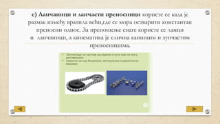 е) Ланчаници и ланчасти преносници користе се када је
размак између вратила већи,где се мора остварити константан
преносни однос. За преношење снаге користе се ланци
и ланчаници, а кинематика је слична каишним и зупчастим
преносницима.
 