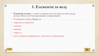 1. Елементи за везу
• Елементи за везу – служе за спајање два или више делова у једну
целину. Везе могу бити раздвојиве и нераздвојиве.
• У елементе за везу убрајају се:
• завртњи са наврткама
• клинови
• закивци
• опруге и
• везе остварене заваривањем, лемљењем и пресовањем.
 