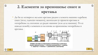 2. Елементи за преношење снаге и
кретања
• Да би се остварило жељено кретање радног елемента машине одређене
снаге (силе, односно момента), неопходно је пренети кретања и
оптерећење од погонске до радне машине (или дела машине). То се
изводи помоћу елемената и склопова за преношење оптерећења и
кретања.
 