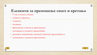 Елементи за преношење снаге и кретања
• У ове елементе спадају:
• осовине и вратила,
• лежишта,
• спојнице,
• фрикциони точкови и преносници,
• зупчаници и зупчасти преносници,
• ременице (каишници) и ремени (каишни) преносници и
• ланчаници и ланчасти преносници.
 