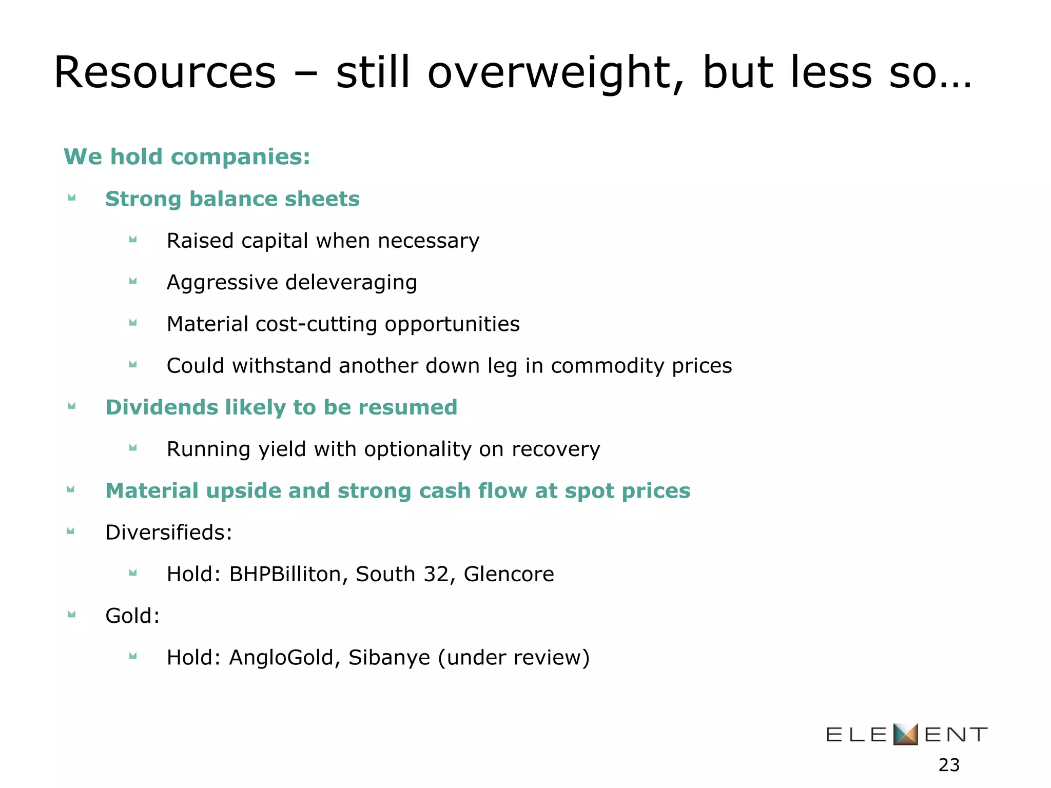 Resources – still overweight, but less so…
We hold companies:
Strong balance sheets
Raised capital when necessary
Aggressive deleveraging
Material cost-cutting opportunities
Could withstand another down leg in commodity prices
Dividends likely to be resumed
Running yield with optionality on recovery
Material upside and strong cash flow at spot prices
Diversifieds:
Hold: BHPBilliton, South 32, Glencore
Gold:
Hold: AngloGold, Sibanye (under review)
23
 