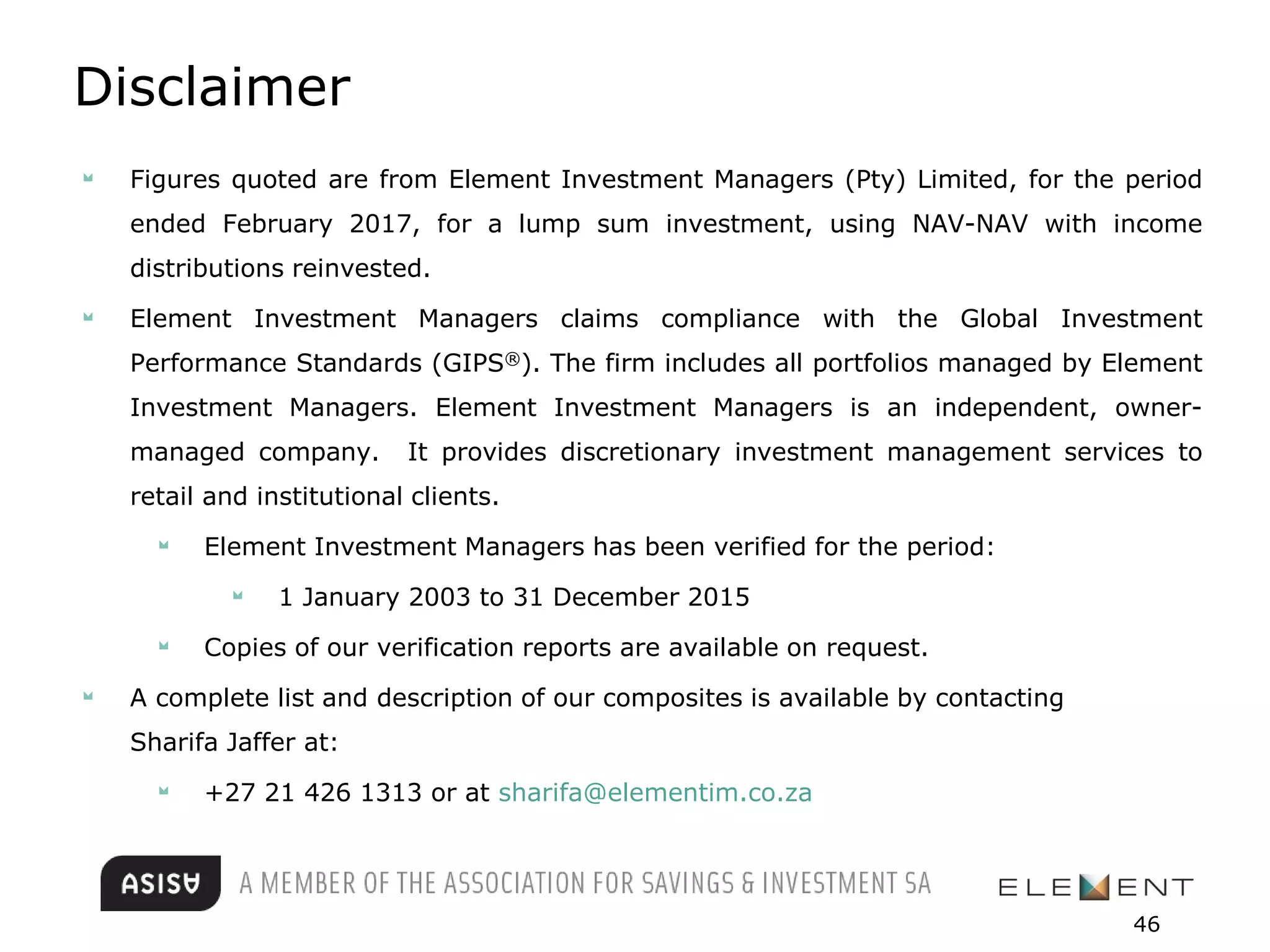 Disclaimer
Figures quoted are from Element Investment Managers (Pty) Limited, for the period
ended February 2017, for a lump sum investment, using NAV-NAV with income
distributions reinvested.
Element Investment Managers claims compliance with the Global Investment
Performance Standards (GIPS®). The firm includes all portfolios managed by Element
Investment Managers. Element Investment Managers is an independent, owner-
managed company. It provides discretionary investment management services to
retail and institutional clients.
Element Investment Managers has been verified for the period:
1 January 2003 to 31 December 2015
Copies of our verification reports are available on request.
A complete list and description of our composites is available by contacting
Sharifa Jaffer at:
+27 21 426 1313 or at sharifa@elementim.co.za
46
 