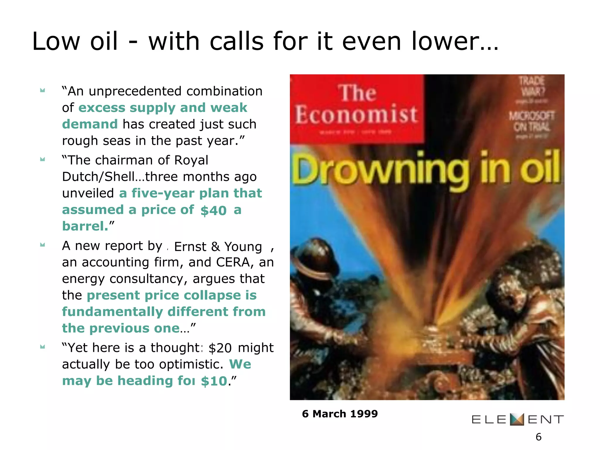 “An unprecedented combination
of excess supply and weak
demand has created just such
rough seas in the past year.”
“The chairman of Royal
Dutch/Shell…three months ago
unveiled a five-year plan that
assumed a price of $14 a
barrel.”
A new report by Arthur Andersen,
an accounting firm, and CERA, an
energy consultancy, argues that
the present price collapse is
fundamentally different from
the previous one…”
“Yet here is a thought: $10 might
actually be too optimistic. We
may be heading for $5.”
Low oil - with calls for it even lower…
6 March 1999
$40
Ernst & Young
$20
$10.”
6
 