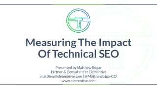 Measuring The Impact
Of Technical SEO
Presented by Matthew Edgar
Partner & Consultant at Elementive
matthew@elementive.com | @MatthewEdgarCO
www.elementive.com
 