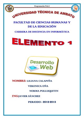 Programación Web I




FACULTAD DE CIENCIAS HUMANAS Y
       DE LA EDUCACIÓN
 CARRERA DE DOCENCIA EN INFORMÁTICA




NOMBRE: LILIANA CALAPIÑA
          VERONICA OÑA
           NORMA PULLUQUITIN
ING:JAVIER SÁNCHEZ
          PERIODO : 2012-2013
 