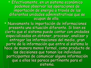  Efectivamente, en un sistema económicoEfectivamente, en un sistema económico
podemos observar las operaciones depodemos observar las operaciones de
importación de energía a través de lasimportación de energía a través de las
diferentes unidades administrativas que sediferentes unidades administrativas que se
ocupan de ello.ocupan de ello.
 Nuevamente la importación de informacionesNuevamente la importación de informaciones
presenta una situación diferente. Si bien espresenta una situación diferente. Si bien es
cierto que el sistema puede contar con unidadescierto que el sistema puede contar con unidades
especializadas en obtener, procesar, analizar yespecializadas en obtener, procesar, analizar y
entregar las informaciones del medio, granentregar las informaciones del medio, gran
parte de la información que entre al sistema loparte de la información que entre al sistema lo
hace de manera menos formal, como producto dehace de manera menos formal, como producto de
las decisiones que toman los individuoslas decisiones que toman los individuos
participantes de comunicar alguna informaciónparticipantes de comunicar alguna información
que a ellos les parece pertinente para elque a ellos les parece pertinente para el
sistema.sistema.
 