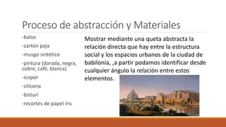 Proceso de abstracción y Materiales
-balso
-cartón paja
-musgo sintético
-pintura (dorada, negra,
cobre, café, blanca)
-icopor
-silicona
-bisturí
-recortes de papel iris
Mostrar mediante una queta abstracta la
relación directa que hay entre la estructura
social y los espacios urbanos de la ciudad de
babilonia, ,a partir podamos identificar desde
cualquier ángulo la relación entre estos
elementos.
 