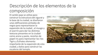 Descripción de los elementos de la
composición
El cartón paja se utilizo para
construir la estructura del zigurat y
la base de la ciudad, se diseñaron
unas edificaciones pintadas de
negro para representaran la
expansión de la ciudad , el musgo y
el aserrín para dar las distintas
texturas presentes en la ciudad
como arena y pasto, recortes de
papel iris para representar los ríos
Tigris y Éufrates elemento
importante de la expansión de esta
ciudad, y balso para construir las
escaleras del templo.
 