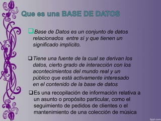 Base de Datos es un conjunto de datos
  relacionados entre sí y que tienen un
  significado implícito.

Tiene una fuente de la cual se derivan los
 datos, cierto grado de interacción con los
 acontecimientos del mundo real y un
 público que está activamente interesado
 en el contenido de la base de datos
Es una recopilación de información relativa a
 un asunto o propósito particular, como el
 seguimiento de pedidos de clientes o el
 mantenimiento de una colección de música
 
