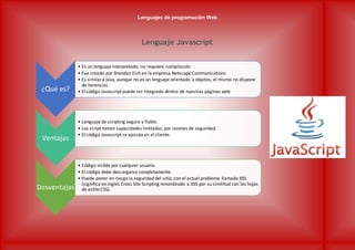 Lenguajes de programación Web
Lenguaje Javascript
¿Qué es?
• Es un lenguaje interpretado, no requiere compilación
• Fue creado por Brendan Eich en la empresa Netscape Communications
• Es similara Java, aunque no es un lenguaje orientado a objetos, el mismo no dispone
de herencias
• El código Javascript puede ser integrado dentro de nuestras páginas web
Ventajas
• Lenguaje de scripting seguro y fiable.
• Los script tienen capacidades limitadas, por razones de seguridad.
• El código Javascript se ejecuta en el cliente.
Desventajas
• Código visible por cualquier usuario.
• El código debe descargarse completamente.
• Puede poner en riesgo la seguridad del sitio, con el actual problema llamado XSS
(significa en inglés Cross Site Scripting renombrado a XSS por su similitud con las hojas
de estilo CSS).
 