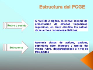 A nivel de 2 dígitos, es el nivel mínimo de
presentación de estados financieros
requeridos, en tanto clasifica los saldos
de acuerdo a naturalezas distintas
Rubro o cuenta
Acumula clases de activos, pasivos,
patrimonio neto, ingresos y gastos del
mismo rubro, desagregándose a nivel de
tres dígitos
Subcuenta
 