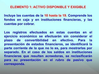 ELEMENTO 1: ACTIVO DISPONIBLE Y EXIGIBLE
Incluye las cuentas de la 10 hasta la 19. Comprende los
fondos en caja y en instituciones financieras, y las
cuentas por cobrar.
Los registros efectuados en estas cuentas en el
ejercicio económico se efectuarán sin considerar el
plazo de convertibilidad en efectivo. Para la
presentación de estados financieros, se identificará la
parte corriente de la que no lo es, para mostrarlas por
separado. En el caso de los saldos en instituciones
financieras que resulten acreedoras, se reclasificarán
para su presentación en el rubro de pasivo que
corresponda.
 