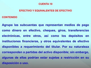 CUENTA 10
EFECTIVO Y EQUIVALENTES DE EFECTIVO
CONTENIDO
Agrupa las subcuentas que representan medios de pago
como dinero en efectivo, cheques, giros, transferencias
electrónicas, entre otros, así como los depósitos en
instituciones financieras, y otros equivalentes de efectivo
disponibles a requerimiento del titular. Por su naturaleza
corresponden a partidas del activo disponible; sin embargo,
algunas de ellas podrían estar sujetas a restricción en su
disposición o uso.
 