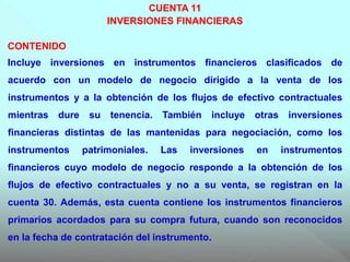 CUENTA 11
INVERSIONES FINANCIERAS
CONTENIDO
Incluye inversiones en instrumentos financieros clasificados de
acuerdo con un modelo de negocio dirigido a la venta de los
instrumentos y a la obtención de los flujos de efectivo contractuales
mientras dure su tenencia. También incluye otras inversiones
financieras distintas de las mantenidas para negociación, como los
instrumentos patrimoniales. Las inversiones en instrumentos
financieros cuyo modelo de negocio responde a la obtención de los
flujos de efectivo contractuales y no a su venta, se registran en la
cuenta 30. Además, esta cuenta contiene los instrumentos financieros
primarios acordados para su compra futura, cuando son reconocidos
en la fecha de contratación del instrumento.
 