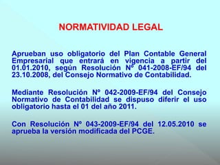 Aprueban uso obligatorio del Plan Contable General
Empresarial que entrará en vigencia a partir del
01.01.2010, según Resolución Nº 041-2008-EF/94 del
23.10.2008, del Consejo Normativo de Contabilidad.
Mediante Resolución Nº 042-2009-EF/94 del Consejo
Normativo de Contabilidad se dispuso diferir el uso
obligatorio hasta el 01 del año 2011.
Con Resolución Nº 043-2009-EF/94 del 12.05.2010 se
aprueba la versión modificada del PCGE.
NORMATIVIDAD LEGAL
 