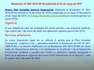 Resolución N° 002-2019-EF/30 publicado el 24 de mayo de 2019
Nuevo Plan Contable General Empresarial. Mediante la Resolución N° 002-
2019-EF/30 emitida el 16 de mayo de 2019 y publicado en el diario El Peruano el
24 de mayo de 2019, el Consejo Normativo de Contabilidad resolvió aprobar un
nuevo PCGE.
Vigencia
El uso obligatorio para las entidades del sector privado y las empresas públicas,
rige a partir del 1 de enero de 2020, con aplicación optativa para el año 2019.
Normas anteriores
La nueva disposición legal, en su artículo 2, señala que el Plan Contable
Empresarial —vigente a hoy—, aprobado mediante la Resolución de CNC N° 041-
2008-EF/94 y su versión modificada con la Resolución 043-2010-EF/94; así como
todas las disposiciones distintas a lo establecido en el artículo 1 de la Resolución
previamente señalada o aquellas que limiten su aplicación, quedan derogadas a
partir de la entrada en vigencia del nuevo PCGE mencionado en el Artículo 1, esto
es a partir del 1 de enero de 2020.
 