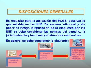 DISPOSICIONES GENERALES
Es requisito para la aplicación del PCGE, observar lo
que establecen las NIIF. De manera adicional y sin
poner en riesgo la aplicación de lo dispuesto por las
NIIF, se debe considerar las normas del derecho, la
jurisprudencia y los usos y costumbres mercantiles.
En general se debe considerar lo siguiente:
 