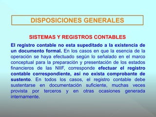 El registro contable no esta supeditado a la existencia de
un documento formal. En los casos en que la esencia de la
operación se haya efectuado según lo señalado en el marco
conceptual para la preparación y presentación de los estados
financieros de las NIIF, corresponde efectuar el registro
contable correspondiente, así no exista comprobante de
sustento. En todos los casos, el registro contable debe
sustentarse en documentación suficiente, muchas veces
provista por terceros y en otras ocasiones generada
internamente.
DISPOSICIONES GENERALES
SISTEMAS Y REGISTROS CONTABLES
 