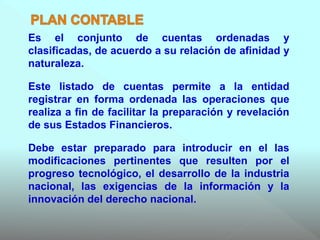 Es el conjunto de cuentas ordenadas y
clasificadas, de acuerdo a su relación de afinidad y
naturaleza.
Este listado de cuentas permite a la entidad
registrar en forma ordenada las operaciones que
realiza a fin de facilitar la preparación y revelación
de sus Estados Financieros.
Debe estar preparado para introducir en el las
modificaciones pertinentes que resulten por el
progreso tecnológico, el desarrollo de la industria
nacional, las exigencias de la información y la
innovación del derecho nacional.
 
