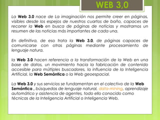 WEB 3,0
La Web 3.0 nace de La imaginación nos permite creer en páginas,
visibles desde los espejos de nuestros cuartos de baño, capaces de
recorrer la Web en busca de páginas de noticias y mostrarnos un
resumen de las noticias más importantes de cada una.
En definitiva, de eso trata la Web 3.0, de páginas capaces de
comunicarse con otras páginas mediante procesamiento de
lenguaje natura.
la Web 3.0 hacen referencia a la transformación de la Web en una
base de datos, un movimiento hacia la fabricación de contenido
accesible para múltiples buscadores, la influencia de la Inteligencia
Artificial, la Web Semántica o la Web geoespacial.
La Web 3.0 y sus servicios se fundamentan en el colectivo de la Web
Semántica , búsquedas de lenguaje natural, data-mining, aprendizaje
automático y asistencia de agentes, todo ello conocido como
técnicas de la Inteligencia Artificial o Inteligencia Web.
 