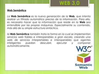 WEB 3,0
Web Semántica
La Web Semántica es la nueva generación de la Web, que intenta
realizar un filtrado automático preciso de la información. Para ello,
es necesario hacer que la información que reside en la Web sea
entendible por las propias máquinas. Especialmente su contenido,
más allá de su simple estructura sintáctica.
la Web Semántica también trata la forma en la cual se implementan
servicios web fiables e interoperables a gran escala, creando una
web de servicios interpretables e interoperables que agentes
inteligentes puedan descubrir, ejecutar y componer
automáticamente.
 