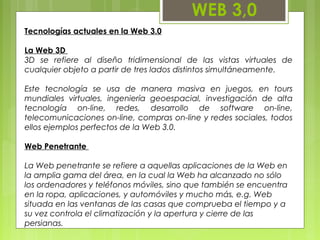 WEB 3,0
Tecnologías actuales en la Web 3.0
La Web 3D
3D se refiere al diseño tridimensional de las vistas virtuales de
cualquier objeto a partir de tres lados distintos simultáneamente.
Este tecnología se usa de manera masiva en juegos, en tours
mundiales virtuales, ingeniería geoespacial, investigación de alta
tecnología on-line, redes, desarrollo de software on-line,
telecomunicaciones on-line, compras on-line y redes sociales, todos
ellos ejemplos perfectos de la Web 3.0.
Web Penetrante
La Web penetrante se refiere a aquellas aplicaciones de la Web en
la amplia gama del área, en la cual la Web ha alcanzado no sólo
los ordenadores y teléfonos móviles, sino que también se encuentra
en la ropa, aplicaciones, y automóviles y mucho más, e.g. Web
situada en las ventanas de las casas que comprueba el tiempo y a
su vez controla el climatización y la apertura y cierre de las
persianas.
 