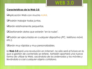 WEB 3,0
Caracteristicas de la Web 3.0
Aplicación Web con mucho AJAX.
Podrán trabajar todas juntas.
Serán relativamente pequeñas.
Gestionarán datos que estarán "en la nube".
Podrán ser ejecutadas en cualquier dispositivo (PC, teléfono móvil,
etc.).
Serán muy rápidas y muy personalizables.
la Web 3.0 será una revolución en Internet, no sólo será el futuro en lo
que a gestión de contenido se refiere, también aportará una nueva
forma de utilizar la Web, sacándola de los ordenados y los móviles y
llevándola a casi cualquier objeto cotidiano.
 