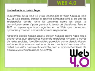 WEB 4,0
Hacia donde se quiere llegar
El desarrollo de la Web 3.0 y sus tecnologías llevarán hacia la Web
4.0, la Web Ubicua, donde el objetivo primordial será el de unir las
inteligencias donde tanto las personas como las cosas se
comuniquen entre sí para generar la toma de decisiones. Para el
2020 se espera que haya agentes en la Web que conozcan,
aprendan y razonen como lo hacemos las personas.
Parecería ciencia ficción, pero si alguien hubiera escrito hace tres o
cuatro años que estaríamos haciendo relaciones virtuales a través
de redes sociales, también hubiera parecido como ciencia ficción
entonces. Hoy estamos tratando de ver que habrá en unos años.
Habrá que estar atentos al desarrollo para el aprovechamiento de
estas nuevas características de la Web.
 