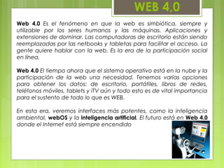 WEB 4,0
Web 4.0 Es el fenómeno en que la web es simbiótica, siempre y
utilizable por los seres humanos y las máquinas. Aplicaciones y
extensiones de dominar. Las computadoras de escritorio están siendo
reemplazadas por las netbooks y tabletas para facilitar el acceso. La
gente quiere hablar con la web. Es la era de la participación social
en línea.
Web 4.0 El tiempo ahora que el sistema operativo está en la nube y la
participación de la web una necesidad. Tenemos varias opciones
para obtener los datos: de escritorio, portátiles, libros de redes,
teléfonos móviles, tablets y iTV aún y todo esto es de vital importancia
para el sustento de todo lo que es WEB.
En esta era, veremos interfaces más potentes, como la inteligencia
ambiental, webOS y la inteligencia artificial. El futuro está en Web 4.0
donde el Internet está siempre encendido
 