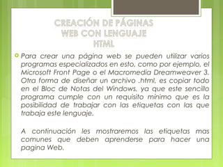  Para crear una página web se pueden utilizar varios
programas especializados en esto, como por ejemplo, el
Microsoft Front Page o el Macromedia Dreamweaver 3.
Otra forma de diseñar un archivo .html, es copiar todo
en el Bloc de Notas del Windows, ya que este sencillo
programa cumple con un requisito mínimo que es la
posibilidad de trabajar con las etiquetas con las que
trabaja este lenguaje.
A continuación les mostraremos las etiquetas mas
comunes que deben aprenderse para hacer una
pagina Web.
 