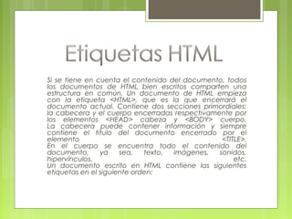 Si se tiene en cuenta el contenido del documento, todos
los documentos de HTML bien escritos comparten una
estructura en común. Un documento de HTML empieza
con la etiqueta <HTML>, que es la que encerrará el
documento actual. Contiene dos secciones primordiales:
la cabecera y el cuerpo encerradas respectivamente por
los elementos <HEAD> cabeza y <BODY> cuerpo.
La cabecera puede contener información y siempre
contiene el titulo del documento encerrado por el
elemento <TITLE>.
En el cuerpo se encuentra todo el contenido del
documento, ya sea, texto, imágenes, sonidos,
hipervínculos, etc.
Un documento escrito en HTML contiene las siguientes
etiquetas en el siguiente orden:
 