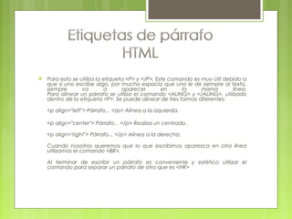  Para esto se utiliza la etiqueta <P> y </P>. Este comando es muy útil debido a
que si uno escribe algo, por mucho espacio que uno le de siempre al texto,
siempre va a aparecer en la misma línea.
Para alinear un párrafo se utiliza el comando <ALING> y </ALING>, utilizado
dentro de la etiqueta <P>. Se puede alinear de tres formas diferentes:
<p align="left"> Párrafo... </p> Alinea a la izquierda.
<p align="center"> Párrafo... </p> Realiza un centrado.
<p align="right"> Párrafo... </p> Alinea a la derecha.
Cuando nosotros queremos que lo que escribimos aparezca en otra línea
utilizamos el comando <BR>.
Al terminar de escribir un párrafo es conveniente y estético utilizar el
comando para separar un párrafo de otro que es <HR>
 
