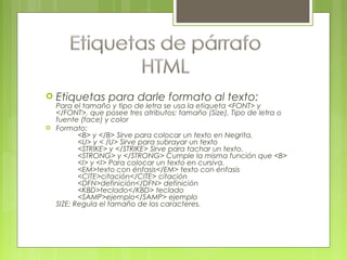  Etiquetas para darle formato al texto:
Para el tamaño y tipo de letra se usa la etiqueta <FONT> y
</FONT>, que posee tres atributos: tamaño (Size), Tipo de letra o
fuente (face) y color
 Formato:
<B> y </B> Sirve para colocar un texto en Negrita.
<U> y < /U> Sirve para subrayar un texto
<STRIKE> y </STRIKE> Sirve para tachar un texto.
<STRONG> y </STRONG> Cumple la misma función que <B>
<I> y <I> Para colocar un texto en cursiva.
<EM>texto con énfasis</EM> texto con énfasis
<CITE>citación</CITE> citación
<DFN>definición</DFN> definición
<KBD>teclado</KBD> teclado
<SAMP>ejemplo</SAMP> ejemplo
SIZE: Regula el tamaño de los caracteres.
 