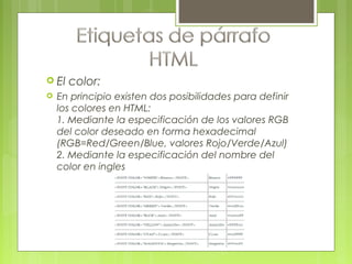  El color:
 En principio existen dos posibilidades para definir
los colores en HTML:
1. Mediante la especificación de los valores RGB
del color deseado en forma hexadecimal
(RGB=Red/Green/Blue, valores Rojo/Verde/Azul)
2. Mediante la especificación del nombre del
color en ingles
 