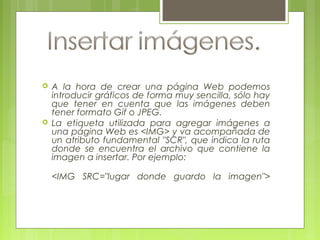  A la hora de crear una página Web podemos
introducir gráficos de forma muy sencilla, sólo hay
que tener en cuenta que las imágenes deben
tener formato Gif o JPEG.
 La etiqueta utilizada para agregar imágenes a
una página Web es <IMG> y va acompañada de
un atributo fundamental "SCR", que indica la ruta
donde se encuentra el archivo que contiene la
imagen a insertar. Por ejemplo:
<IMG SRC="lugar donde guardo la imagen">
 