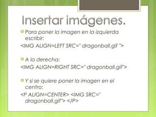  Para poner la imagen en la izquierda
escribir:
<IMG ALIGN=LEFT SRC=" dragonball.gif ">
 A la derecha:
<IMG ALIGN=RIGHT SRC=" dragonball.gif">
 Y si se quiere poner la imagen en el
centro:
<P ALIGN=CENTER> <IMG SRC="
dragonball.gif"> </P>
 