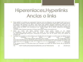  Para definir un enlace es necesario marcar con la etiqueta <a> el objeto del cual va a
partir dicho enlace. Dicha directiva debe incluir el parámetro href="URL" para especificar
el destino del enlace. Es decir, que antes del objeto elegido debemos abrir con <a
href="URL">, y después cerrar con </a>. Por ejemplo, si queremos que el texto "pulse aquí
para visitar la NASA" nos conduzca a la "home page" de la NASA, debemos escribir en
nuestro texto HTML:
<a href="http://www.nasa.gov/">Pulse aquí para visitar a la NASA</a>
 Que se vería de esta forma: Pulse aquí para visitar a la NASA
Si queremos que el texto "Foto" nos lleve a una imagen tenemos que escribir:
<a href="imagen.gif">Foto</a> entonces al hacer clic en el texto Foto nos abrirá la
imagen.gif.
 También se puede ir a otro enlace por medio de una imagen. Lo único que se debe hacer
es cambiar el texto por una imagen:
<a href="http://www.altavista.com"><img src="Logo.jpg"></a>
Con esto tendremos por resultado que cuando se pase el puntero del mouse por arriba del
Logo.jpg (que podría ser el logo del Altavista) y se convierta en una "manito", al hacer clic
nos envíe al buscador Altavista.
Si se quiere hacer un link para que nos manden un E-Mail se debe hacer de la siguiente
manera:
<a href="mailto:pfravioli[arroba]fibertel.com.ar">Mandame un Email</a>
 