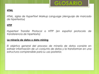 GLOSARIO
HTML
HTML, siglas de HyperText Markup Language («lenguaje de marcado
de hipertexto»)
HTTP
Hypertext Transfer Protocol o HTTP (en español protocolo de
transferencia de hipertexto)
La minería de datos o data-mining
El objetivo general del proceso de minería de datos consiste en
extraer información de un conjunto de datos y la transforman en una
estructura comprensible para su uso posterior.
 
